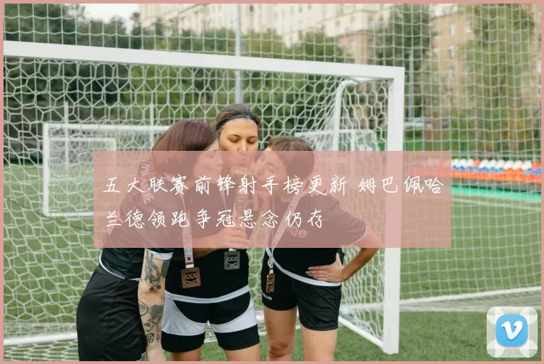 五大联赛前锋射手榜更新 姆巴佩哈兰德领跑争冠悬念仍存