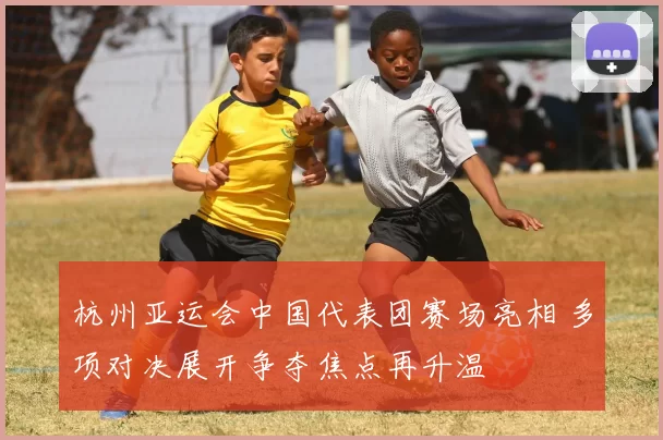 杭州亚运会中国代表团赛场亮相 多项对决展开争夺焦点再升温