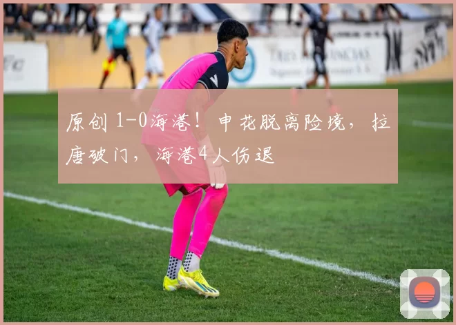 原创 1-0海港！申花脱离险境，拉唐破门，海港4人伤退