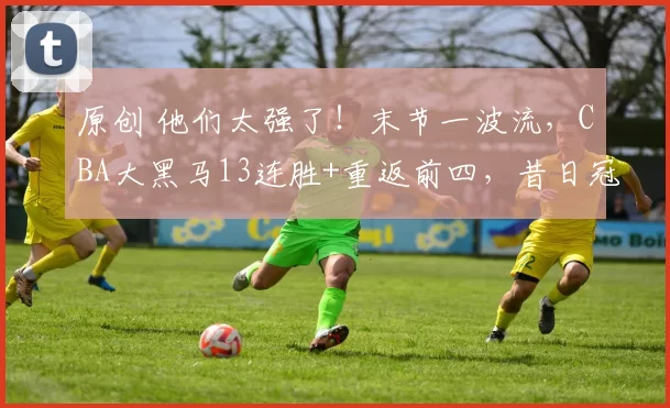 原创 他们太强了！末节一波流，CBA大黑马13连胜+重返前四，昔日冠军三十八连败