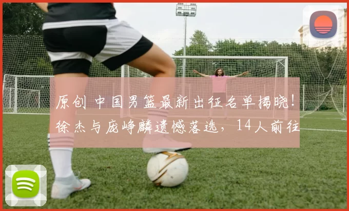 原创 中国男篮最新出征名单揭晓！徐杰与庞峥麟遗憾落选，14人前往日本备战