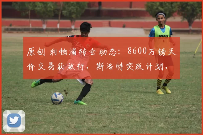 原创 利物浦转会动态：8600万镑天价交易获放行，斯洛特突改计划，基耶萨标价2000万欧