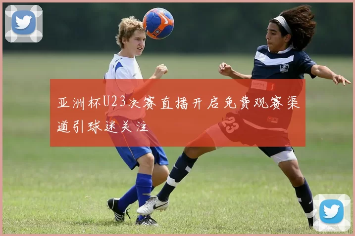 亚洲杯U23决赛直播开启免费观赛渠道引球迷关注