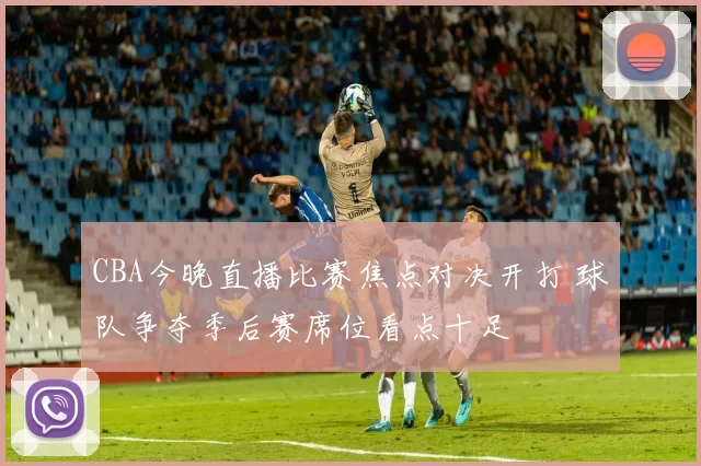 CBA今晚直播比赛焦点对决开打 球队争夺季后赛席位看点十足