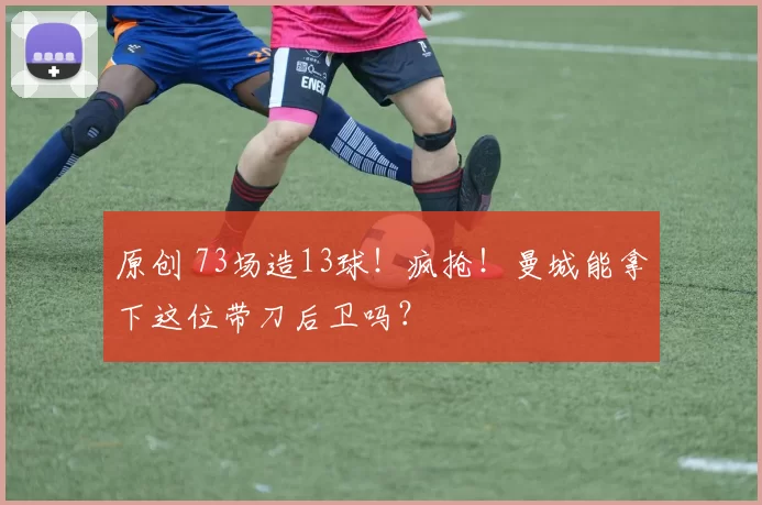 原创 73场造13球！疯抢！曼城能拿下这位带刀后卫吗？