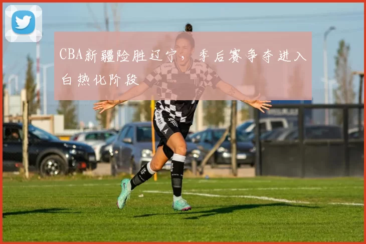 CBA新疆险胜辽宁，季后赛争夺进入白热化阶段