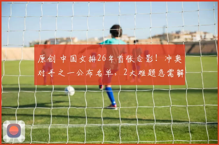 原创 中国女排26年首张合影！冲奥对手之一公布名单，2大难题急需解决