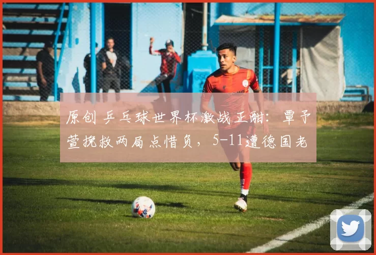 原创 乒乓球世界杯激战正酣：覃予萱挽救两局点惜负，5-11遭德国老将反超