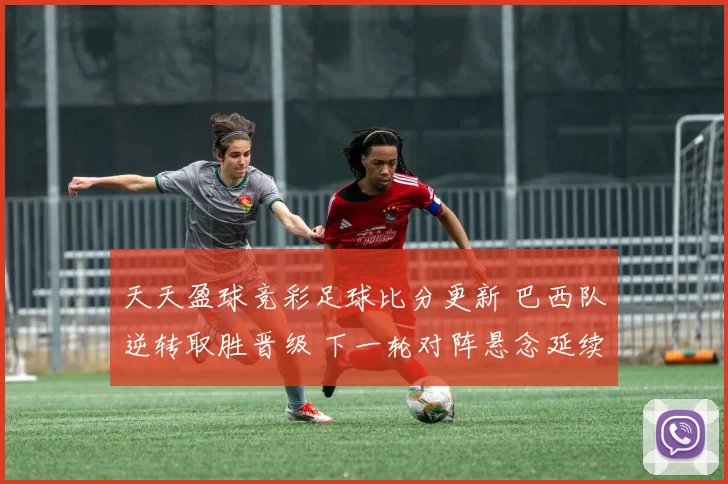 天天盈球竞彩足球比分更新 巴西队逆转取胜晋级 下一轮对阵悬念延续