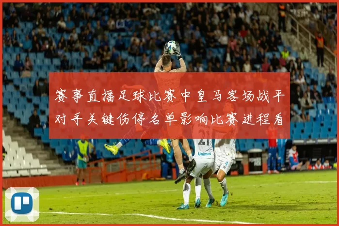 赛事直播足球比赛中皇马客场战平对手关键伤停名单影响比赛进程看点
