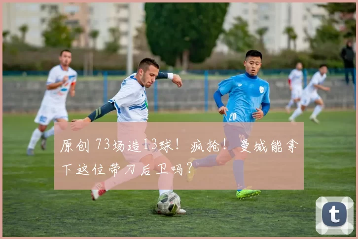 原创 73场造13球！疯抢！曼城能拿下这位带刀后卫吗？