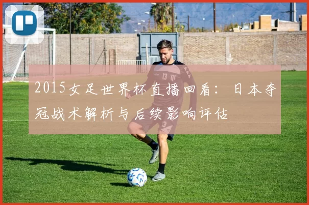 2015女足世界杯直播回看：日本夺冠战术解析与后续影响评估