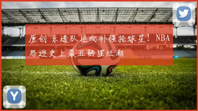 原创 乐透队逆向补强抢球星！NBA恐迎史上最丑陋摆烂潮