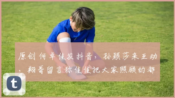 原创 何卓佳发抖音,孙颖莎来互动,翔哥留言称佳佳把大家照顾的都很好