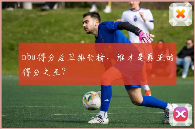 nba得分后卫排行榜，谁才是真正的得分之王？