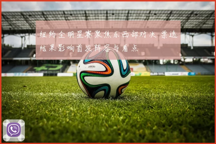 纽约全明星赛聚焦东西部对决 票选结果影响首发阵容与看点