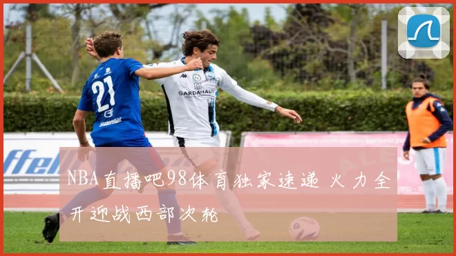 NBA直播吧98体育独家速递 火力全开迎战西部次轮