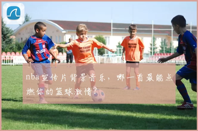 nba宣传片背景音乐，哪一首最能点燃你的篮球激情？