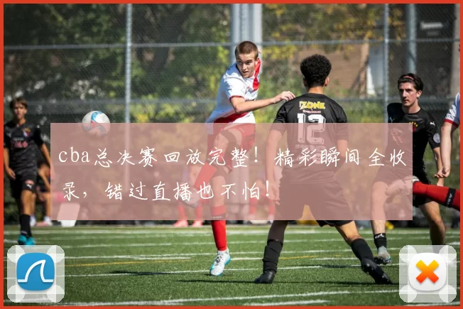 cba总决赛回放完整！精彩瞬间全收录，错过直播也不怕！