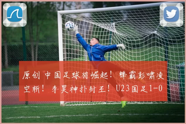 原创 中国足球将崛起！锋霸彭啸凌空斩！李昊神扑封王！U23国足1-0掀翻澳大利亚