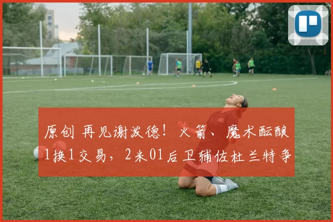 原创 再见谢泼德！火箭、魔术酝酿1换1交易，2米01后卫辅佐杜兰特争冠