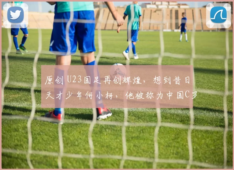 原创 U23国足再创辉煌，想到昔日天才少年何小柯，他被称为中国C罗附体，为何如今不行了？