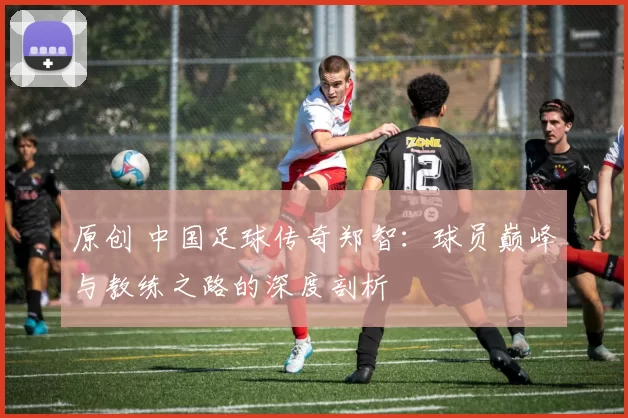 原创 中国足球传奇郑智：球员巅峰与教练之路的深度剖析