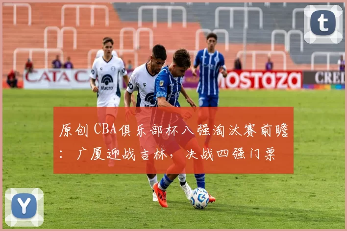 原创 CBA俱乐部杯八强淘汰赛前瞻：广厦迎战吉林，决战四强门票