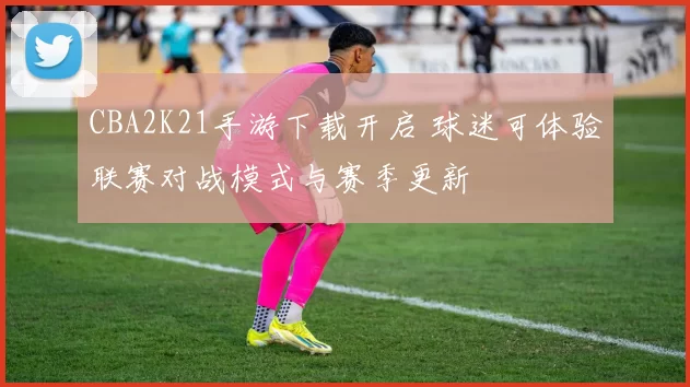 CBA2K21手游下载开启 球迷可体验联赛对战模式与赛季更新