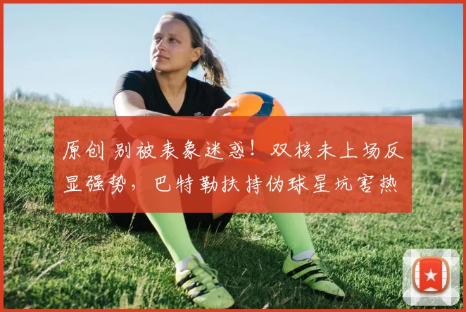 原创 别被表象迷惑!双核未上场反显强势,巴特勒扶持伪球星坑害热火