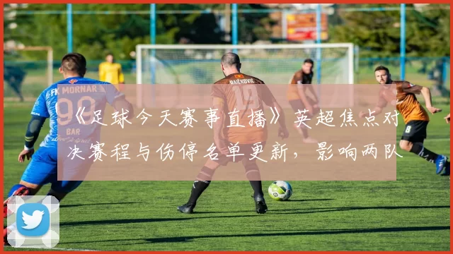 《足球今天赛事直播》英超焦点对决赛程与伤停名单更新，影响两队首发与看点