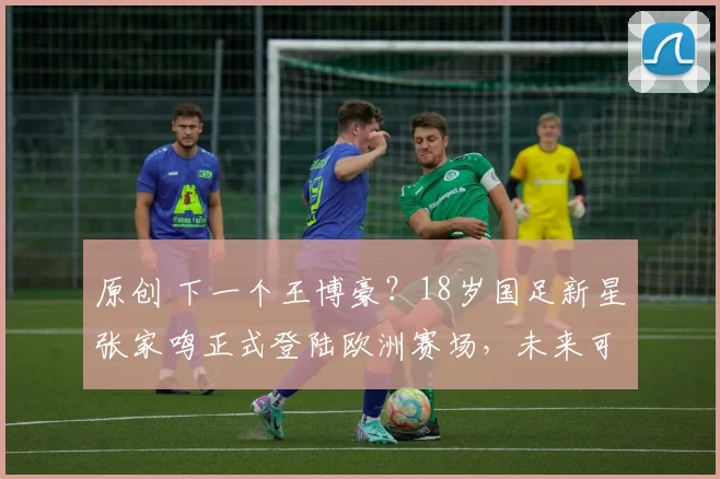 原创 下一个王博豪?18岁国足新星张家鸣正式登陆欧洲赛场,未来可期