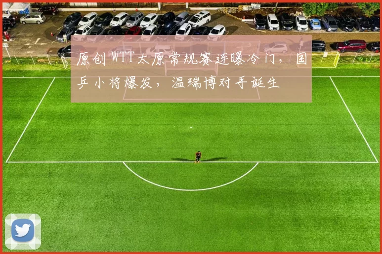 原创 WTT太原常规赛连曝冷门，国乒小将爆发，温瑞博对手诞生