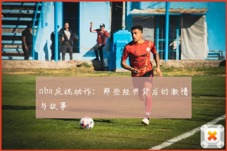 nba庆祝动作：那些经典背后的激情与故事