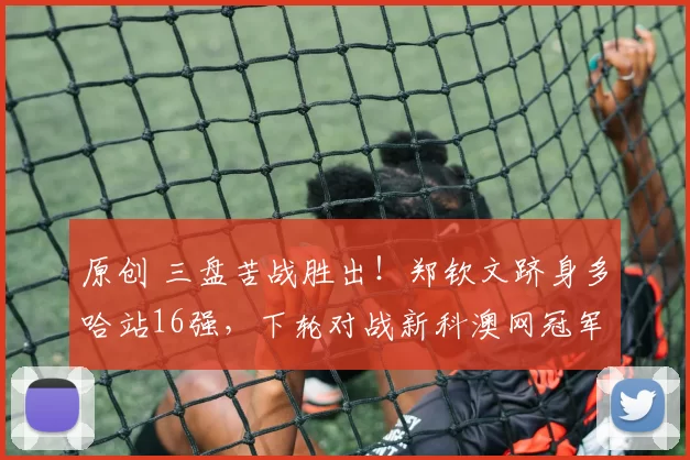 原创 三盘苦战胜出！郑钦文跻身多哈站16强，下轮对战新科澳网冠军