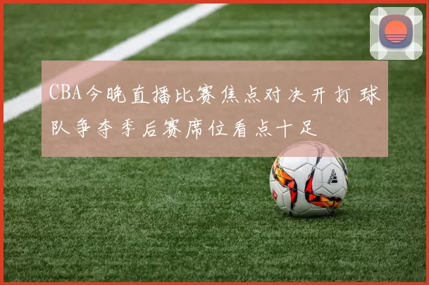 CBA今晚直播比赛焦点对决开打 球队争夺季后赛席位看点十足