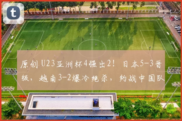 原创 U23亚洲杯4强出2！日本5-3晋级，越南3-2爆冷绝杀，约战中国队