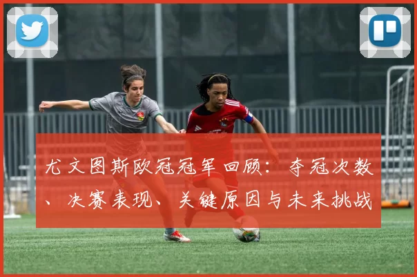尤文图斯欧冠冠军回顾：夺冠次数、决赛表现、关键原因与未来挑战