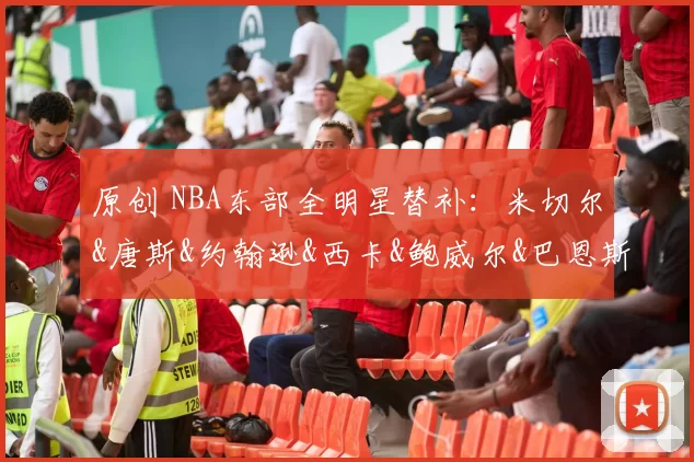 原创 NBA东部全明星替补：米切尔&唐斯&约翰逊&西卡&鲍威尔&巴恩斯&杜伦