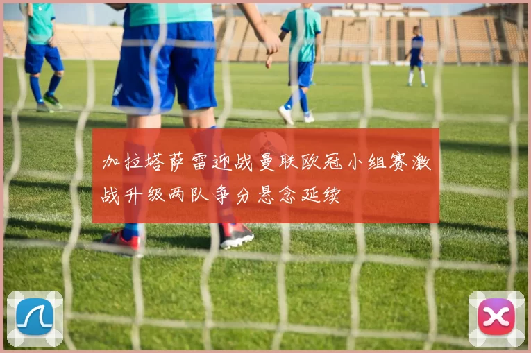 加拉塔萨雷迎战曼联欧冠小组赛激战升级两队争分悬念延续