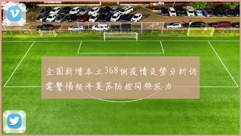 全国新增本土368例疫情走势分析仍需警惕经济复苏防控同频发力