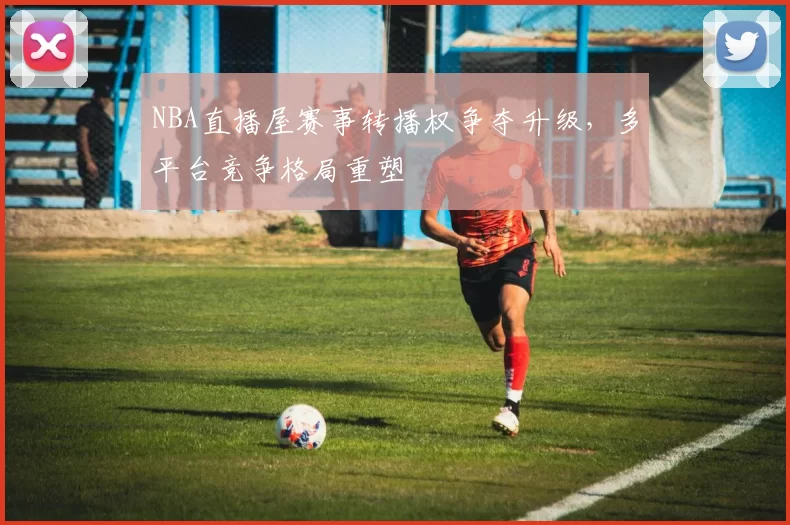 NBA直播屋赛事转播权争夺升级，多平台竞争格局重塑