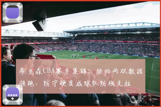 希克森CBA赛季集锦:场均两双数据领跑,防守硬度成球队防线支柱