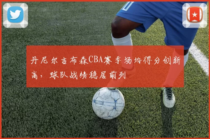 丹尼尔吉布森CBA赛季场均得分创新高，球队战绩稳居前列