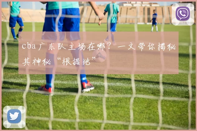 cba广东队主场在哪？一文带你揭秘其神秘“根据地”