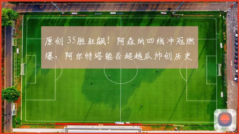 原创 35胜狂飙！阿森纳四线冲冠燃爆，阿尔特塔能否超越瓜帅创历史