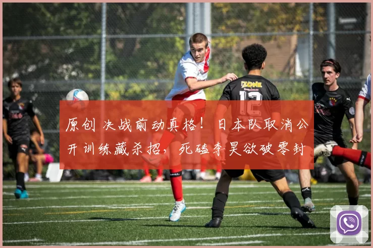 原创 决战前动真格！日本队取消公开训练藏杀招，死磕李昊欲破零封神话