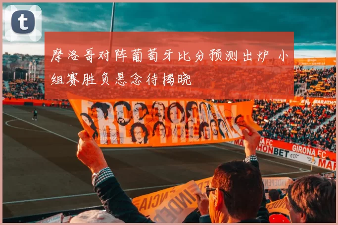摩洛哥对阵葡萄牙比分预测出炉 小组赛胜负悬念待揭晓