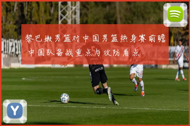 黎巴嫩男篮对中国男篮热身赛前瞻 中国队备战重点与攻防看点