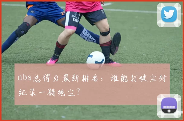 nba总得分最新排名，谁能打破尘封纪录一骑绝尘？
